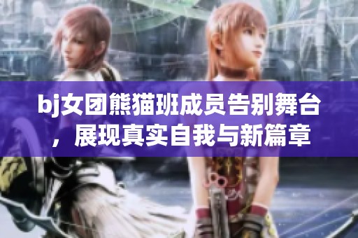 bj女團熊貓班成員告別舞臺，展現(xiàn)真實自我與新篇章