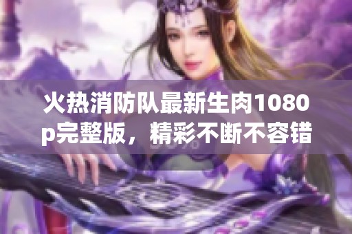 火熱消防隊最新生肉1080p完整版，精彩不斷不容錯過