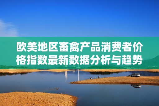 歐美地區(qū)畜禽產(chǎn)品消費者價格指數(shù)最新數(shù)據(jù)分析與趨勢解讀