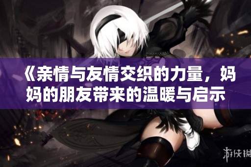 《親情與友情交織的力量，媽媽的朋友帶來的溫暖與啟示》