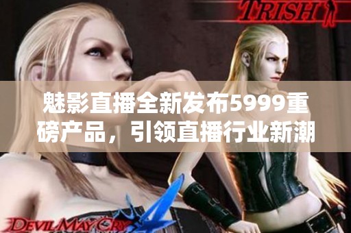 魅影直播全新發(fā)布5999重磅產(chǎn)品，引領直播行業(yè)新潮流