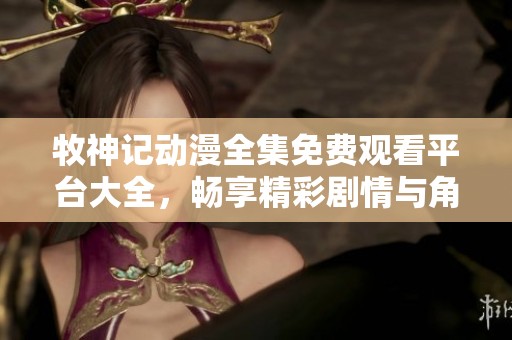牧神記動漫全集免費觀看平臺大全，暢享精彩劇情與角色冒險