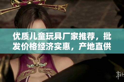優(yōu)質(zhì)兒童玩具廠家推薦，批發(fā)價格經(jīng)濟(jì)實惠，產(chǎn)地直供確保品質(zhì)
