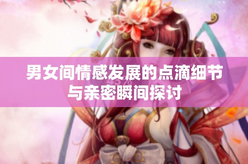 男女間情感發(fā)展的點(diǎn)滴細(xì)節(jié)與親密瞬間探討