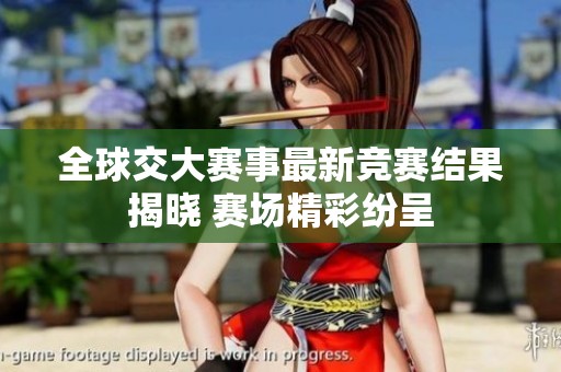 全球交大賽事最新競(jìng)賽結(jié)果揭曉 賽場(chǎng)精彩紛呈