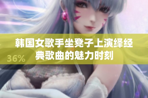韓國女歌手坐凳子上演繹經(jīng)典歌曲的魅力時刻