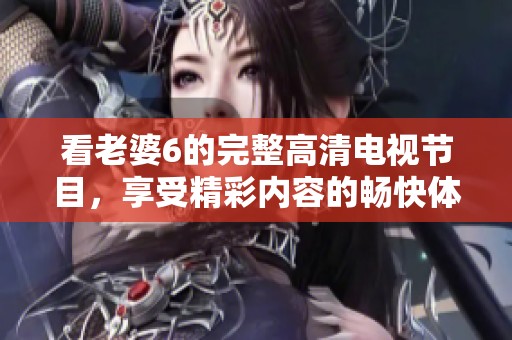 看老婆6的完整高清電視節(jié)目，享受精彩內(nèi)容的暢快體驗