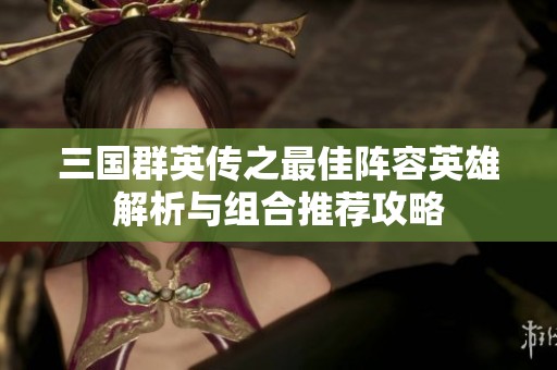 三國群英傳之最佳陣容英雄解析與組合推薦攻略