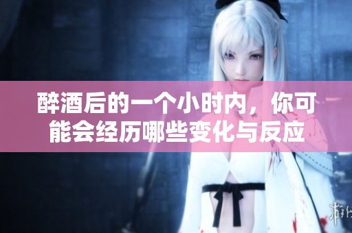 醉酒后的一個小時內(nèi)，你可能會經(jīng)歷哪些變化與反應(yīng)