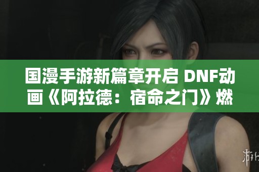 國(guó)漫手游新篇章開(kāi)啟 DNF動(dòng)畫(huà)《阿拉德:宿命之門(mén)》燃情熒屏 國(guó)漫手游新篇章開(kāi)啟 DNF動(dòng)畫(huà)《阿拉德:宿命之門(mén)》燃情熒屏