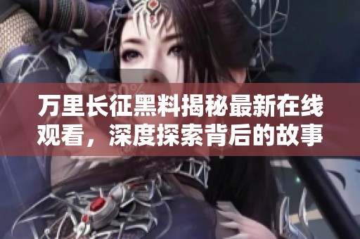 萬里長征黑料揭秘最新在線觀看，深度探索背后的故事與真相