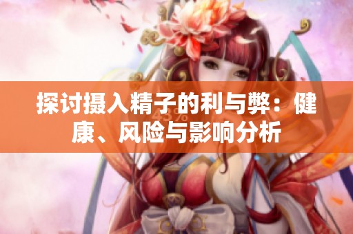 探討攝入精子的利與弊：健康、風(fēng)險與影響分析