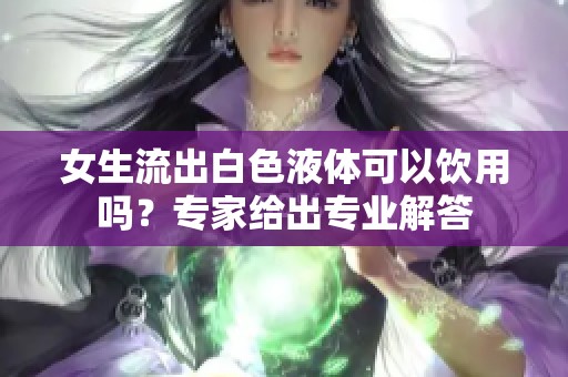 女生流出白色液體可以飲用嗎？專家給出專業(yè)解答