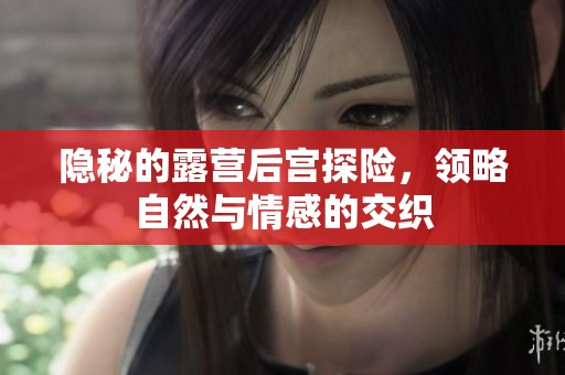 隱秘的露營后宮探險(xiǎn)，領(lǐng)略自然與情感的交織