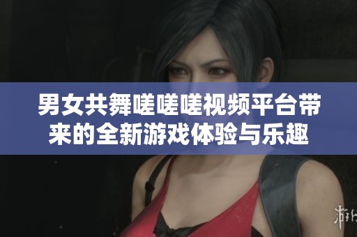 男女共舞嗟嗟嗟視頻平臺帶來的全新游戲體驗與樂趣