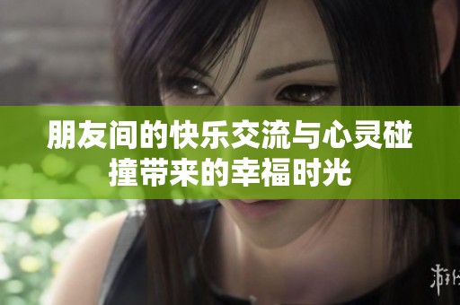 朋友間的快樂交流與心靈碰撞帶來的幸福時光