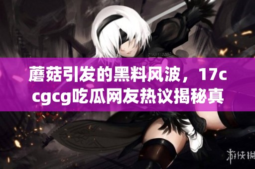 蘑菇引發(fā)的黑料風(fēng)波，17ccgcg吃瓜網(wǎng)友熱議揭秘真相