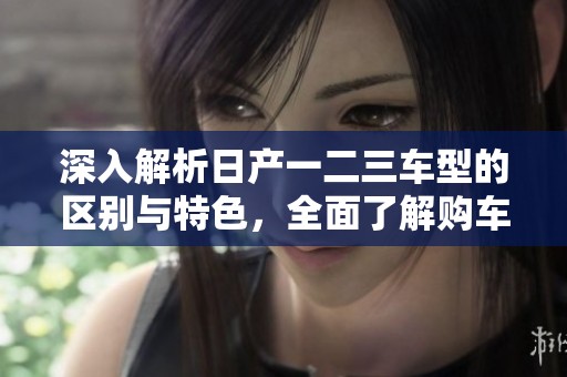 深入解析日產(chǎn)一二三車(chē)型的區(qū)別與特色，全面了解購(gòu)車(chē)選擇