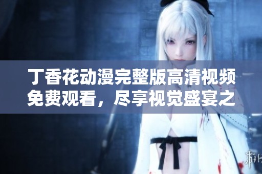 丁香花動(dòng)漫完整版高清視頻免費(fèi)觀看，盡享視覺盛宴之旅