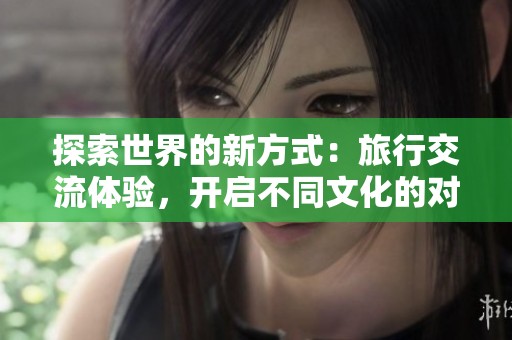 探索世界的新方式：旅行交流體驗，開啟不同文化的對話之旅