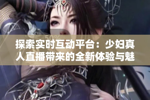 探索實時互動平臺：少婦真人直播帶來的全新體驗與魅力
