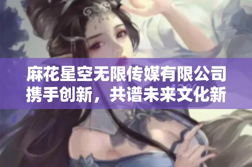 麻花星空無限傳媒有限公司攜手創(chuàng)新，共譜未來文化新篇章
