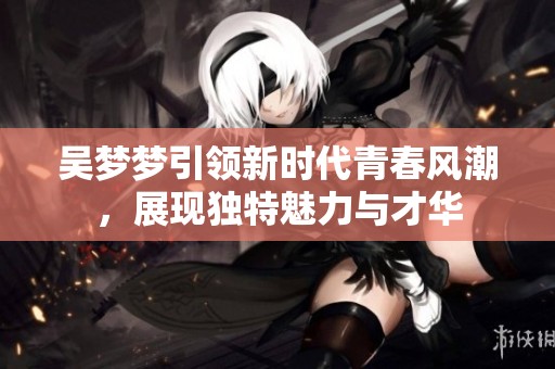 吳夢夢引領(lǐng)新時(shí)代青春風(fēng)潮，展現(xiàn)獨(dú)特魅力與才華