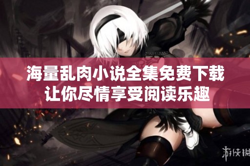 海量亂肉小說全集免費(fèi)下載 讓你盡情享受閱讀樂趣