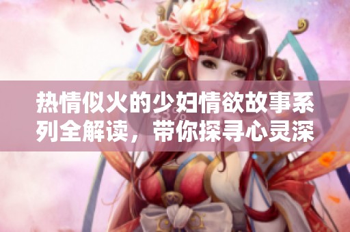 熱情似火的少婦情欲故事系列全解讀，帶你探尋心靈深處的渴望