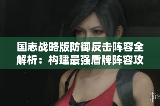 國志戰(zhàn)略版防御反擊陣容全解析：構(gòu)建最強盾牌陣容攻略
