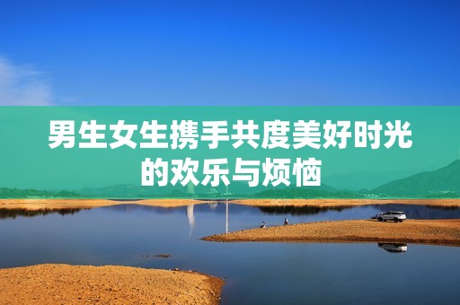 男生女生攜手共度美好時光的歡樂與煩惱