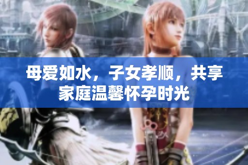 母愛如水，子女孝順，共享家庭溫馨懷孕時光