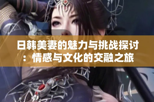 日韓美妻的魅力與挑戰(zhàn)探討：情感與文化的交融之旅