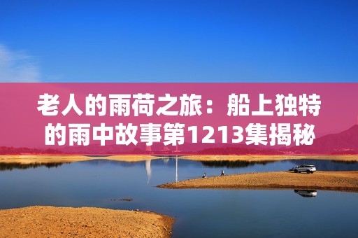 老人的雨荷之旅：船上獨(dú)特的雨中故事第1213集揭秘