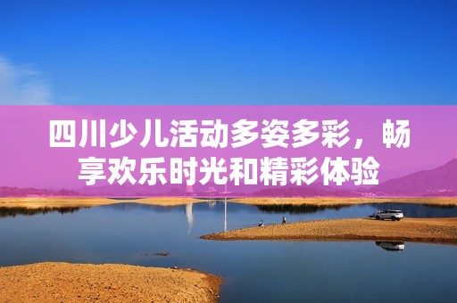 四川少兒活動多姿多彩，暢享歡樂時光和精彩體驗