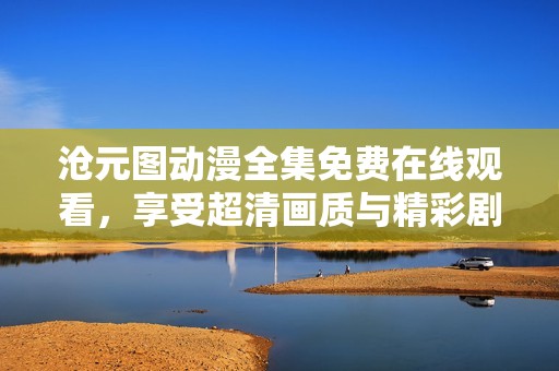 滄元圖動(dòng)漫全集免費(fèi)在線觀看，享受超清畫質(zhì)與精彩劇情體驗(yàn)