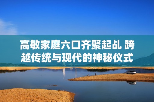 高敏家庭六口齊聚起乩 跨越傳統(tǒng)與現(xiàn)代的神秘儀式