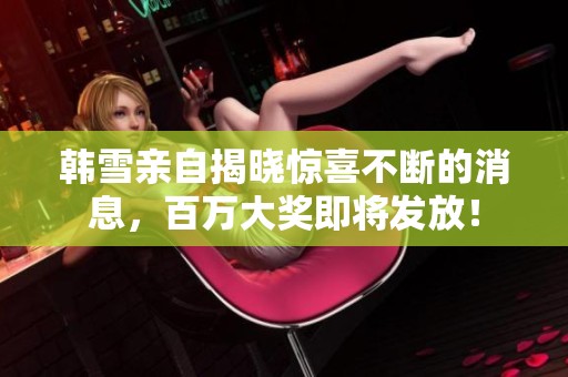 韓雪親自揭曉驚喜不斷的消息，百萬大獎即將發(fā)放！