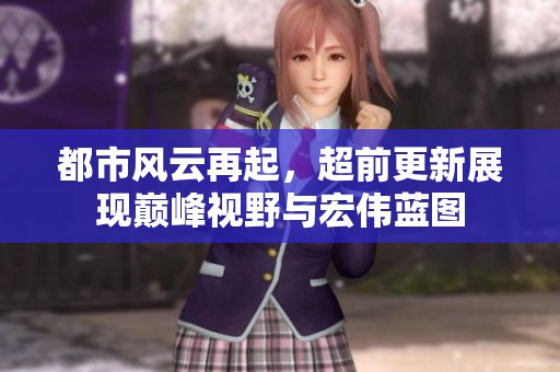 都市風(fēng)云再起，超前更新展現(xiàn)巔峰視野與宏偉藍圖