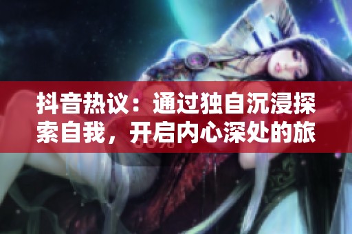 抖音熱議：通過(guò)獨(dú)自沉浸探索自我，開(kāi)啟內(nèi)心深處的旅程