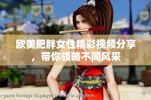 歐美肥胖女性精彩視頻分享，帶你領略不同風采