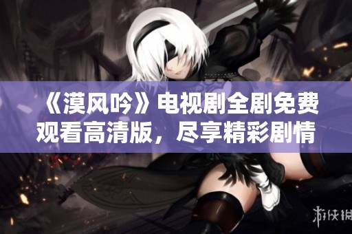 《漠風(fēng)吟》電視劇全劇免費(fèi)觀看高清版，盡享精彩劇情與角色魅力