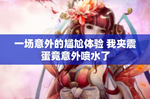 一場意外的尷尬體驗 我夾震蛋竟意外噴水了