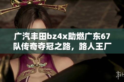 廣汽豐田bz4x助燃廣東67隊(duì)傳奇奪冠之路，路人王廠牌爭(zhēng)霸賽S3精彩回顧
