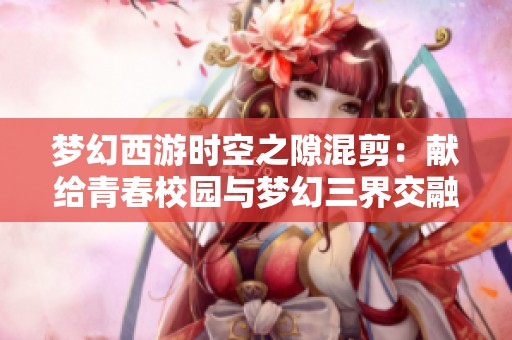 夢(mèng)幻西游時(shí)空之隙混剪：獻(xiàn)給青春校園與夢(mèng)幻三界交融的視聽(tīng)盛宴