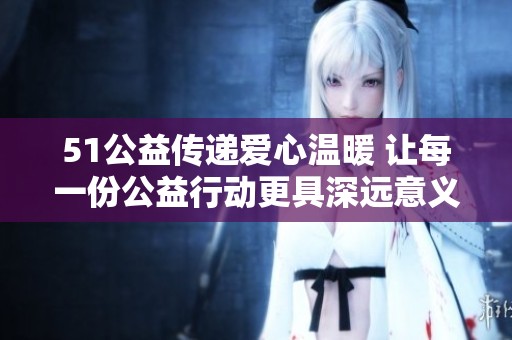 51公益?zhèn)鬟f愛心溫暖 讓每一份公益行動更具深遠(yuǎn)意義