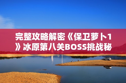 完整攻略解密《保衛(wèi)蘿卜1》冰原第八關(guān)BOSS挑戰(zhàn)秘訣與技巧分享