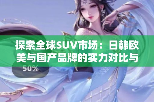 探索全球SUV市場：日韓歐美與國產(chǎn)品牌的實(shí)力對比與選擇