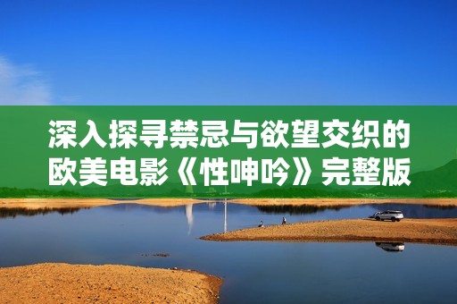 深入探尋禁忌與欲望交織的歐美電影《性呻吟》完整版全解析