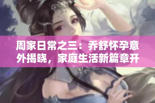 周家日常之三：喬舒懷孕意外揭曉，家庭生活新篇章開啟